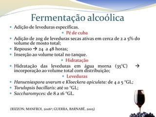 Fermentação alcoólica
 Adição de leveduras específicas.
                          Pé de cuba
 Adição de 20g de leveduras secas ativas em cerca de 2 a 5% do
    volume de mosto total;
   Repouso  24 a 48 horas;
   Inserção ao volume total no tanque.
                              Hidratação
   Hidratação das leveduras em água morna (35°C)             
    incorporação ao volume total com distribuição;
                              Leveduras
   Hanseniaspora uvarum e Kloeckera apiculata: de 4 a 5 °GL;
   Torulopsis bacillaris: até 10 °GL;
   Saccharomyces: de 8 a 16 °GL.


(RIZZON; MANFROI, 2006a; GUERRA, BARNABÉ, 2005)
 