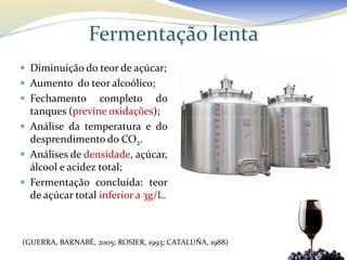 Fermentação lenta
 Diminuição do teor de açúcar;
 Aumento do teor alcoólico;
 Fechamento      completo do
  tanques (previne oxidações);
 Análise da temperatura e do
  desprendimento do CO2.
 Análises de densidade, açúcar,
  álcool e acidez total;
 Fermentação concluída: teor
  de açúcar total inferior a 3g/L.



(GUERRA, BARNABÉ, 2005; ROSIER, 1993; CATALUÑA, 1988)
 