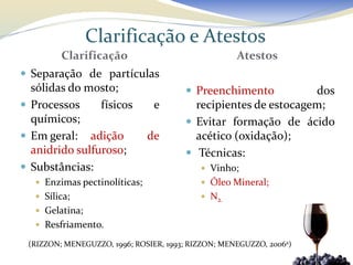 Clarificação e Atestos
         Clarificação                               Atestos
 Separação de partículas
  sólidas do mosto;                     Preenchimento          dos
 Processos     físicos         e        recipientes de estocagem;
  químicos;                             Evitar formação de ácido
 Em geral: adição             de        acético (oxidação);
  anidrido sulfuroso;                   Técnicas:
 Substâncias:                              Vinho;
    Enzimas pectinolíticas;                Óleo Mineral;
    Sílica;                                N2.
    Gelatina;
    Resfriamento.

 (RIZZON; MENEGUZZO, 1996; ROSIER, 1993; RIZZON; MENEGUZZO, 2006a)
 