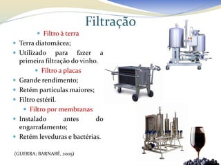 Filtração
           Filtro à terra
 Terra diatomácea;
 Utilizado        para fazer a
    primeira filtração do vinho.
           Filtro a placas
   Grande rendimento;
   Retém partículas maiores;
   Filtro estéril.
      Filtro por membranas
   Instalado        antes     do
    engarrafamento;
   Retém leveduras e bactérias.

(GUERRA; BARNABÉ, 2005)
 