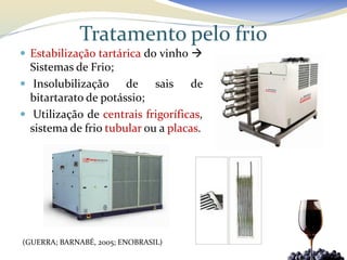Tratamento pelo frio
 Estabilização tartárica do vinho 
  Sistemas de Frio;
 Insolubilização     de sais de
  bitartarato de potássio;
 Utilização de centrais frigoríficas,
  sistema de frio tubular ou a placas.




(GUERRA; BARNABÉ, 2005; ENOBRASIL)
 
