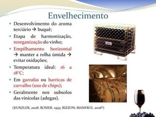 Envelhecimento
 Desenvolvimento do aroma
    terciário  buquê;
   Etapa de harmonização,
    reorganização do vinho;
   Empilhamento horizontal
     manter a rolha úmida 
    evitar oxidações;
   Temperatura ideal: 16 a
    18°C;
   Em garrafas ou barricas de
    carvalho (uso de chips);
   Geralmente nos subsolos
    das vinícolas (adegas).
    (KUNZLER, 2008; ROSIER, 1993; RIZZON; MANFROI, 2006b)
 