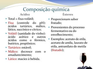 Composição química
              Acidez                         Ésteres
   Total = fixa+volátil;         Proporcionam sabor
   Fixa (controle do pH):         frutado;
    ácidos tartárico, málico,  Provenientes do processo
    lático, succínico e cítrico;   fermentativo ou do
   Volátil (sanidade do vinho):   envelhecimento;
    ácido acético e outros
    ácidos como o fórmico,  Exemplos: acetato de etila,
    butírico, propiônico;          acetato de amila, laurato de
   Tartárico: estável;            etila, antranilato de metila
   Málico: decresce com o         (frutado);
    amadurecimento;
   Lático: maciez à bebida.
 