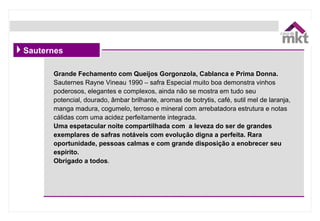 Grande Fechamento com Queijos Gorgonzola, Cablanca e Prima Donna.
Sauternes Rayne Vineau 1990 – safra Especial muito boa demonstra vinhos
poderosos, elegantes e complexos, ainda não se mostra em tudo seu
potencial, dourado, âmbar brilhante, aromas de botrytis, café, sutil mel de laranja,
manga madura, cogumelo, terroso e mineral com arrebatadora estrutura e notas
cálidas com uma acidez perfeitamente integrada.
Uma espetacular noite compartilhada com a leveza do ser de grandes
exemplares de safras notáveis com evolução digna a perfeita. Rara
oportunidade, pessoas calmas e com grande disposição a enobrecer seu
espírito.
Obrigado a todos.
Sauternes
 