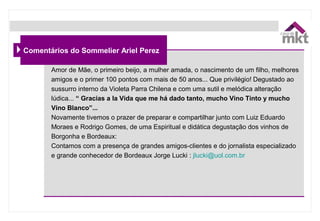 Comentários do Sommelier Ariel Perez
Amor de Mãe, o primeiro beijo, a mulher amada, o nascimento de um filho, melhores
amigos e o primer 100 pontos com mais de 50 anos... Que privilégio! Degustado ao
sussurro interno da Violeta Parra Chilena e com uma sutil e melódica alteração
lúdica... “ Gracias a la Vida que me há dado tanto, mucho Vino Tinto y mucho
Vino Blanco”...
Novamente tivemos o prazer de preparar e compartilhar junto com Luiz Eduardo
Moraes e Rodrigo Gomes, de uma Espiritual e didática degustação dos vinhos de
Borgonha e Bordeaux:
Contamos com a presença de grandes amigos-clientes e do jornalista especializado
e grande conhecedor de Bordeaux Jorge Lucki : jlucki@uol.com.br
 