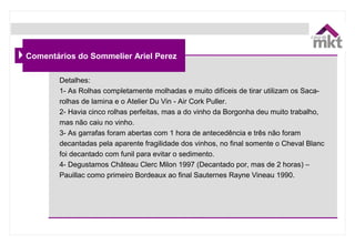 Comentários do Sommelier Ariel Perez
Detalhes:
1- As Rolhas completamente molhadas e muito difíceis de tirar utilizam os Saca-
rolhas de lamina e o Atelier Du Vin - Air Cork Puller.
2- Havia cinco rolhas perfeitas, mas a do vinho da Borgonha deu muito trabalho,
mas não caiu no vinho.
3- As garrafas foram abertas com 1 hora de antecedência e três não foram
decantadas pela aparente fragilidade dos vinhos, no final somente o Cheval Blanc
foi decantado com funil para evitar o sedimento.
4- Degustamos Château Clerc Milon 1997 (Decantado por, mas de 2 horas) –
Pauillac como primeiro Bordeaux ao final Sauternes Rayne Vineau 1990.
 