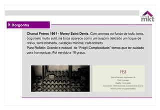 Borgonha
Chanut Freres 1961 - Morey Saint Denis: Com aromas no fundo de iodo, terra,
cogumelo muito sutil, na boca aparece como um suspiro delicado um toque de
cravo, terra molhada, oxidação mínima, café torrado.
Para Refletir: Grande e notável de “Frágil-Complexidade” temos que ter cuidado
para harmonizar. Foi servido a 16 graus.
 