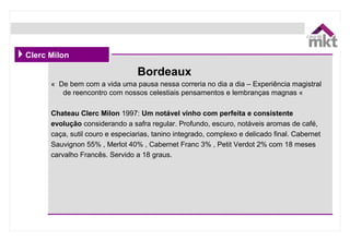 Clerc Milon
«  De bem com a vida uma pausa nessa correria no dia a dia – Experiência magistral 
de reencontro com nossos celestiais pensamentos e lembranças magnas «  
Chateau Clerc Milon 1997: Um notável vinho com perfeita e consistente
evolução considerando a safra regular. Profundo, escuro, notáveis aromas de café, 
caça, sutil couro e especiarias, tanino integrado, complexo e delicado final. Cabernet 
Sauvignon 55% , Merlot 40% , Cabernet Franc 3% , Petit Verdot 2% com 18 meses 
carvalho Francês. Servido a 18 graus.
Bordeaux
 