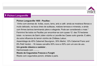 Pichon Longueville 1955 - Pauillac:
 Vinho com aromas de  trufas, couro, terra, anis e café  ainda se mostrava fibroso e 
muito delicado, na boca cheio de sutilezas, matizes terrosos e minerais, e ainda 
com firmes taninos terminando pleno e elegante. Pode ser considerado o mais “ 
Feminino”de todos os Pauillac por encontrar-se com quase 12  das 75 hectares 
totais  no terreno de Saint Julien vizinho a Leoville las Cases outro grande. E além, 
da outra influencia do terroir vizinho de Château Latour. 
Assemblage de 45% Cabernet Sauvignon, 35% Merlot, 12% Cabernet Franc and 
8% Petit Verdot. - 18 meses carvalho 50% novo e 50% com um ano de uso.
Um grande clássico e sedutor .
Harmonizado com ..........
Risoto de Cogumelos Frescos e Funghi
Risoto com cogumelos porcini, shitake e paris.
Pichon Longueville
 