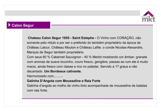 Chateau Calon Segur 1955 - Saint Estephe - O Vinho com CORAÇÃO, não 
somente pelo rótulo e por ser o preferido do também proprietário da época de 
Château Latour, Château Mouton e Château Lafite. o conde Nicolas-Alexandre, 
Marquis de Segur também proprietário.
Com seus 60 % Cabernet Sauvignon - 40 % Merlot mostrando cor âmbar- granate 
com aromas de suave toucinho, couro fresco, gengibre, passas ao rum ele é muito 
macio, ainda fresco com classe e rico no paladar, Servido a 17 graus e não 
decantado. Um Bordeaux cativante.
Harmonizado com..........
Galinha D’Angola com Mousseline e Raiz Forte
Galinha d’angola ao molho de vinho tinto acompanhada de mousseline de batatas 
com raiz forte.
Calon Segur
 