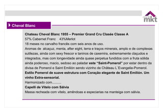 Chateau Cheval Blanc 1955 – Premier Grand Cru Clasée Classe A
57% Cabernet Franc    43%Merlot
18 meses no carvalho francês com seis anos de uso.
Aromas de  alcaçuz, menta, after eight, terra e traços minerais, amplo e de complexas 
sutilezas, ainda com sexy frescor e taninos de caxemira, extremamente claçudos e 
integrados, mas com longevidade ainda quase perpetua fundidos com a fruta sólida 
ainda poderoso, macio, sedoso ao paladar este “Saint-Pomerol” por estar dentro da 
divisa de Pomerol e Saint Emilión sendo vizinho de Château L´Evangelie-Pomerol.
Estilo Pomerol de suave estrutura com Coração elegante de Saint Emilión. Um
vinho Extra-sensorial.        
Harmonizado com..........
Capelli de Vitelo com Sálvia
Massa recheada com vitelo, amêndoas e especiarias na manteiga com sálvia.
Cheval Blanc
 