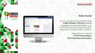 FACEBOOK	
Redes	Sociais	
	
Esse	ano,	a	fanpage	do	Vinhos	de	Portugal	aPngiu		
5.000	curmdas	e	531.247	pessoas		
alcançadas	no	mês	do	evento	e	houve	
invesPmento	em	posts	patrocinados	para	públicos	
segmentados	e	veiculados	também	no	Instagram.	
		
A	página	do	Evento	no	Rio	teve		
13	mil	interessados	e		
574	mil	pessoas	alcançadas.	
DIVULGAÇÃO	
 