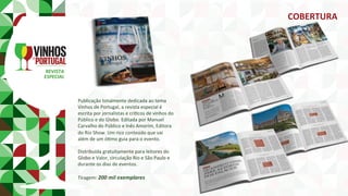 REVISTA	
ESPECIAL	
Publicação	totalmente	dedicada	ao	tema	
Vinhos	de	Portugal,	a	revista	especial	é	
escrita	por	jornalistas	e	críPcos	de	vinhos	do	
Público	e	do	Globo.	Editada	por	Manuel	
Carvalho	do	Público	e	Inês	Amorim,	Editora	
do	Rio	Show.	Um	rico	conteúdo	que	vai	
além	de	um	óPmo	guia	para	o	evento.	
	
Distribuída	gratuitamente	para	leitores	do	
Globo	e	Valor,	circulação	Rio	e	São	Paulo	e	
durante	os	dias	de	eventos.	
	
Tiragem:	200	mil	exemplares	
COBERTURA	
 