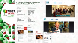 MÍDIA	
ESPONTÂNEA	
O	evento	repercu8u	nas	mais	diversas		
mídias	do	Rio	e	de	São	Paulo:	
AGENDA	CARIOCA	 MERCADO	&	EVENTOS	
AGITO	SP	 MÍDIA	TURIS	
AMO	VINHOS	 MUNDO	DO	MARKETING	
BOA	DIVERSÃO	 NEGÓCIOS	EM	FOCO	
CASA	VOGUE	 PORTAL	SABORES	
CBN	 PORTUGAL	DIGITAL	
CONSULADO	DE	PORTUGAL	
PORTUGAL	GLOBAL	
RJTV	
ÉPOCA	 SP	EM	VOGA	
ESTADO	DE	SÃO	PAULO	 SPTV	
EXTRA	 TERRA	
F5	NOTÍCIAS	 TV	GLOBO	
FOLHA	DE	SÃO	PAULO	 VEJA	RIO	
G1	 VEJA	SÃO	PAULO	
GUIA	DA	FOLHA	
GUIA	DA	SEMANA	 VINHO	SOBRE	VINHO	
MEIO	&	MENSAGEM	 VOGUE	
 