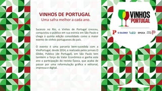 VINHOS	DE	PORTUGAL	
Uma	safra	melhor	a	cada	ano.	
Sucesso	 no	 Rio,	 o	 Vinhos	 de	 Portugal	 cresceu,	
conquistou	o	público	em	sua	estreia	em	São	Paulo	e	
chega	 à	 quinta	 edição	 consolidado	 como	 o	 maior	
evento	de	vinhos	portugueses	do	país.		
		
O	 evento	 é	 uma	 parceria	 bem-sucedida	 com	 a	
ViniPortugal,	desde	2014,	e	realizado	pelos	jornais	O	
Globo,	 Público	 (de	 Portugal),	 em	 São	 Paulo	 tem	
também	a	força	do	Valor	Econômico	e	ganha	este	
ano	a	parPcipação	da	revista	Época,	que	acaba	de	
passar	 por	 uma	 reformulação	 gráﬁca	 e	 editorial,	
impressa	e	digital.		
	
	
 