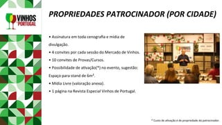 •	Assinatura	em	toda	cenograﬁa	e	mídia	de	
divulgação.	
•	4	convites	por	cada	sessão	do	Mercado	de	Vinhos.	
•	10	convites	de	Provas/Cursos.	
•	Possibilidade	de	aPvação(*)	no	evento,	sugestão:	
Espaço	para	stand	de	6m².	
•	Mídia	Livre	(valoração	anexa).	
•	1	página	na	Revista	Especial	Vinhos	de	Portugal.	
	
	
	
		
PROPRIEDADES	PATROCINADOR	(POR	CIDADE)	
*	Custo	de	aPvação	é	de	propriedade	do	patrocinador.	
 