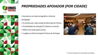 •	Assinatura	em	toda	cenograﬁa	e	mídia	de	
divulgação.	
•	4	convites	por	cada	sessão	do	Mercado	de	Vinhos.	
•	Possibilidade	de	aPvação(*)	volante	no	evento.	
•	Mídia	Livre	(valoração	anexa).	
•	1	página	na	Revista	Especial	Vinhos	de	Portugal.	
	
	
	
		
PROPRIEDADES	APOIADOR	(POR	CIDADE)	
*	Custo	de	aPvação	é	de	propriedade	do	apoiador.	
 
