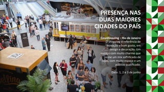 PRESENÇA	NAS	
DUAS	MAIORES	
CIDADES	DO	PAÍS	
CasaShopping	–	Rio	de	Janeiro	
O	shopping	é	referência	de	
inovação	e	bom	gosto,	em	
design	e	decoração.	Um	
espaço	com	muito	charme	que	
reúne	um	mix	soﬁsPcado	de	
lojas,	com	muito	espaço	e	um	
público	qualiﬁcado.	
	
Data:	1,	2	e	3	de	junho	
 