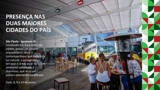 PRESENÇA	NAS	
DUAS	MAIORES	
CIDADES	DO	PAÍS	
São	Paulo	-	Iguatemi	JK	
Localizado	em	área	nobre	da	
cidade,	possui	um	projeto	
arquitetônico	único	e	
contemporâneo,	que	valoriza	a	
luz	natural,	o	paisagismo,	
terraços	e	áreas	ao	ar	livre.	Um	
ambiente	soﬁsPcado	e	
charmoso,	que	atrai	um	
público	altamente	qualiﬁcado	
	
Data:	8,	9	e	10	de	junho	
 