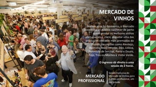 MERCADO	DE	
VINHOS	
Grande	atração	do	evento,	o	Mercado	
possibilita	ao	público	conhecer	de	perto	
quem	produz	os	melhores	vinhos	
portugueses	e,	claro,	degustar	uma	das	
produções	vinícolas	mais	premiadas	do	
mundo,	de	regiões	como	Alentejo,	
Bairrada,	Beira	Interior,	Dão,	Lisboa,	
Península	de	Setúbal,	Porto	e	Douro,	
Tejo,	Trás-os-Montes	e	Vinho	Verde.	
	
O	ingresso	dá	direito	a	uma		
sessão	de	2	horas.	
	
MERCADO	
PROFISSIONAL	
Sessão	Exclusiva	do	
Mercado	de	Vinhos	para	
público	proﬁssional,	um	
por	cidade.	
 