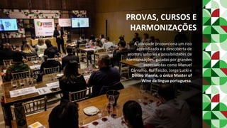 PROVAS,	CURSOS	E	
HARMONIZAÇÕES	
A	aPvidade	proporciona	um	rico	
aprendizado	e	a	descoberta	de	
aromas,	sabores	e	possibilidades	de	
harmonizações,	guiadas	por	grandes	
especialistas	como	Manuel	
Carvalho,	Rui	Falcão,	Jorge	Lucki	e	
Dirceu	Vianna,	o	único	Master	of	
Wine	da	língua	portuguesa.	
 