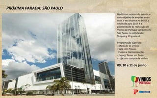 Devido ao sucesso do evento, e
com objetivo de ampliar ainda
mais o seu alcance no Brasil, a
novidade para 2017 é a
possibilidade da realização do
Vinhos de Portugal também em
São Paulo, no sofisticado
Shopping JK Iguatemi.
PRÓXIMA PARADA: SÃO PAULO
Programação sugerida:
- Mercado de Vinhos
- Sala com Provas,
Cursos e Harmonizações
- Espaço Tomar um Copo
- Loja para compra de vinhos
09, 10 e 11 de junho
 