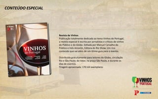 CONTEÚDO ESPECIAL
Revista de Vinhos
Publicação totalmente dedicada ao tema Vinhos de Portugal,
a revista especial é escrita por jornalistas e críticos de vinhos
do Público e do Globo. Editada por Manuel Carvalho do
Público e Inês Amorim, Editora do Rio Show. Um rico
conteúdo que vai além de um ótimo guia para o evento.
Distribuída gratuitamente para leitores do Globo, circulação
Rio e São Paulo; do Valor, na praça São Paulo, e durante os
dias de eventos.
Tiragem aproximada: 170 mil exemplares
 