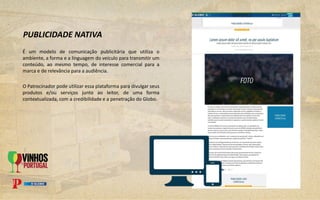 É um modelo de comunicação publicitária que utiliza o
ambiente, a forma e a linguagem do veículo para transmitir um
conteúdo, ao mesmo tempo, de interesse comercial para a
marca e de relevância para a audiência.
O Patrocinador pode utilizar essa plataforma para divulgar seus
produtos e/ou serviços junto ao leitor, de uma forma
contextualizada, com a credibilidade e a penetração do Globo.
PUBLICIDADE NATIVA
 