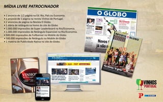MÍDIA LIVRE PATROCINADOR
• 1 anúncio de 1/2 página na Ed. Rio, País ou Economia.
• 1 anúncio de 1 página na revista Vinhos de Portugal.
• 2 anúncios de página na Revista O Globo.
• 1 diária de retângulo na home do site do Globo
• 1.000.000 impressões de Super Leaderboard na Rio/Economia.
• 1.000.000 impressões de Retângulo Expansível na Rio/Economia.
• 500.000 impressões de Fullbanner no Mobile do Globo
• 500.000 impressões de Retângulo no Mobile do Globo
• 1 matéria de Publicidade Nativa no site do Globo.
 