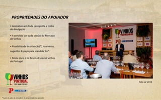 • Assinatura em toda cenografia e mídia
de divulgação
• 4 convites por cada sessão do Mercado
de Vinhos
• Possibilidade de ativação(*) no evento,
sugestão: Espaço para stand de 9m².
• Mídia Livre e na Revista Especial Vinhos
de Portugal.
PROPRIEDADES DO APOIADOR
*Custo da ação de ativação é de propriedade do apoiador.
Foto de 2016
 