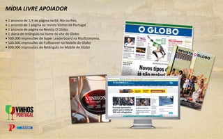 MÍDIA LIVRE APOIADOR
• 1 anúncio de 1/4 de página na Ed. Rio ou País.
• 1 anúncio de 1 página na revista Vinhos de Portugal
• 1 anúncio de página na Revista O Globo.
• 1 diária de retângulo na home do site do Globo
• 500.000 impressões de Super Leaderboard na Rio/Economia.
• 500.000 impressões de Fullbanner no Mobile do Globo
• 500.000 impressões de Retângulo no Mobile do Globo
 