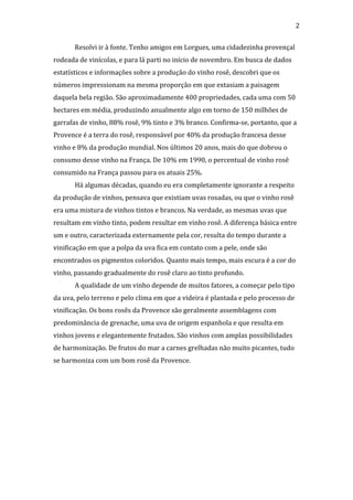  
	
  

2	
  
Resolvi	
  ir	
  à	
  fonte.	
  Tenho	
  amigos	
  em	
  Lorgues,	
  uma	
  cidadezinha	
  provençal	
  

rodeada	
  de	
  vinícolas,	
  e	
  para	
  lá	
  parti	
  no	
  início	
  de	
  novembro.	
  Em	
  busca	
  de	
  dados	
  
estatísticos	
  e	
  informações	
  sobre	
  a	
  produção	
  do	
  vinho	
  rosê,	
  descobri	
  que	
  os	
  
números	
  impressionam	
  na	
  mesma	
  proporção	
  em	
  que	
  extasiam	
  a	
  paisagem	
  
daquela	
  bela	
  região.	
  São	
  aproximadamente	
  400	
  propriedades,	
  cada	
  uma	
  com	
  50	
  
hectares	
  em	
  média,	
  produzindo	
  anualmente	
  algo	
  em	
  torno	
  de	
  150	
  milhões	
  de	
  
garrafas	
  de	
  vinho,	
  88%	
  rosê,	
  9%	
  tinto	
  e	
  3%	
  branco.	
  Confirma-­‐se,	
  portanto,	
  que	
  a	
  
Provence	
  é	
  a	
  terra	
  do	
  rosê,	
  responsável	
  por	
  40%	
  da	
  produção	
  francesa	
  desse	
  
vinho	
  e	
  8%	
  da	
  produção	
  mundial.	
  Nos	
  últimos	
  20	
  anos,	
  mais	
  do	
  que	
  dobrou	
  o	
  
consumo	
  desse	
  vinho	
  na	
  França.	
  De	
  10%	
  em	
  1990,	
  o	
  percentual	
  de	
  vinho	
  rosê	
  
consumido	
  na	
  França	
  passou	
  para	
  os	
  atuais	
  25%.	
  
	
  

Há	
  algumas	
  décadas,	
  quando	
  eu	
  era	
  completamente	
  ignorante	
  a	
  respeito	
  

da	
  produção	
  de	
  vinhos,	
  pensava	
  que	
  existiam	
  uvas	
  rosadas,	
  ou	
  que	
  o	
  vinho	
  rosê	
  
era	
  uma	
  mistura	
  de	
  vinhos	
  tintos	
  e	
  brancos.	
  Na	
  verdade,	
  as	
  mesmas	
  uvas	
  que	
  
resultam	
  em	
  vinho	
  tinto,	
  podem	
  resultar	
  em	
  vinho	
  rosê.	
  A	
  diferença	
  básica	
  entre	
  
um	
  e	
  outro,	
  caracterizada	
  externamente	
  pela	
  cor,	
  resulta	
  do	
  tempo	
  durante	
  a	
  
vinificação	
  em	
  que	
  a	
  polpa	
  da	
  uva	
  fica	
  em	
  contato	
  com	
  a	
  pele,	
  onde	
  são	
  
encontrados	
  os	
  pigmentos	
  coloridos.	
  Quanto	
  mais	
  tempo,	
  mais	
  escura	
  é	
  a	
  cor	
  do	
  
vinho,	
  passando	
  gradualmente	
  do	
  rosê	
  claro	
  ao	
  tinto	
  profundo.	
  	
  
	
  

A	
  qualidade	
  de	
  um	
  vinho	
  depende	
  de	
  muitos	
  fatores,	
  a	
  começar	
  pelo	
  tipo	
  

da	
  uva,	
  pelo	
  terreno	
  e	
  pelo	
  clima	
  em	
  que	
  a	
  videira	
  é	
  plantada	
  e	
  pelo	
  processo	
  de	
  
vinificação.	
  Os	
  bons	
  rosês	
  da	
  Provence	
  são	
  geralmente	
  assemblagens	
  com	
  
predominância	
  de	
  grenache,	
  uma	
  uva	
  de	
  origem	
  espanhola	
  e	
  que	
  resulta	
  em	
  
vinhos	
  jovens	
  e	
  elegantemente	
  frutados.	
  São	
  vinhos	
  com	
  amplas	
  possibilidades	
  
de	
  harmonização.	
  De	
  frutos	
  do	
  mar	
  a	
  carnes	
  grelhadas	
  não	
  muito	
  picantes,	
  tudo	
  
se	
  harmoniza	
  com	
  um	
  bom	
  rosê	
  da	
  Provence.	
  	
  	
  	
  	
  	
  
	
  	
  
	
  

 