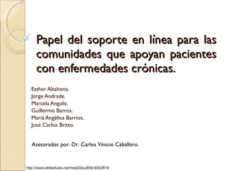 Papel del soporte en línea para las comunidades que apoyan pacientes con enfermedades crónicas. Esther Altahona. Jorge Andrade. Marcela Angulo.  Guillermo Barros.  María Angélica Barrios. José Carlos Britto. Asesorados por: Dr. Carlos Vinicio Caballero. http://www.slideshare.net/med20su/659-9302616 