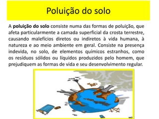 Poluição do solo
A poluição do solo consiste numa das formas de poluição, que
afeta particularmente a camada superficial da crosta terrestre,
causando malefícios diretos ou indiretos à vida humana, à
natureza e ao meio ambiente em geral. Consiste na presença
indevida, no solo, de elementos químicos estranhos, como
os resíduos sólidos ou líquidos produzidos pelo homem, que
prejudiquem as formas de vida e seu desenvolvimento regular.