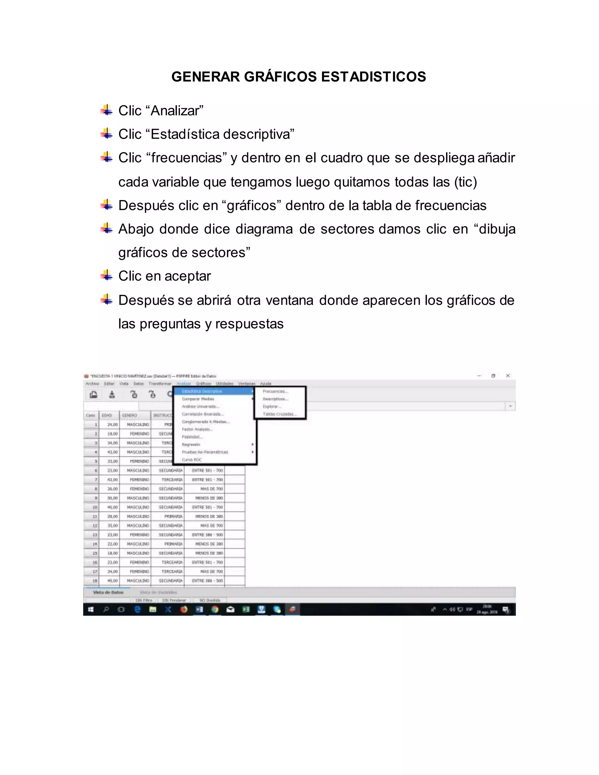 GENERAR GRÁFICOS ESTADISTICOS
Clic “Analizar”
Clic “Estadística descriptiva”
Clic “frecuencias” y dentro en el cuadro que se despliega añadir
cada variable que tengamos luego quitamos todas las (tic)
Después clic en “gráficos” dentro de la tabla de frecuencias
Abajo donde dice diagrama de sectores damos clic en “dibuja
gráficos de sectores”
Clic en aceptar
Después se abrirá otra ventana donde aparecen los gráficos de
las preguntas y respuestas
 