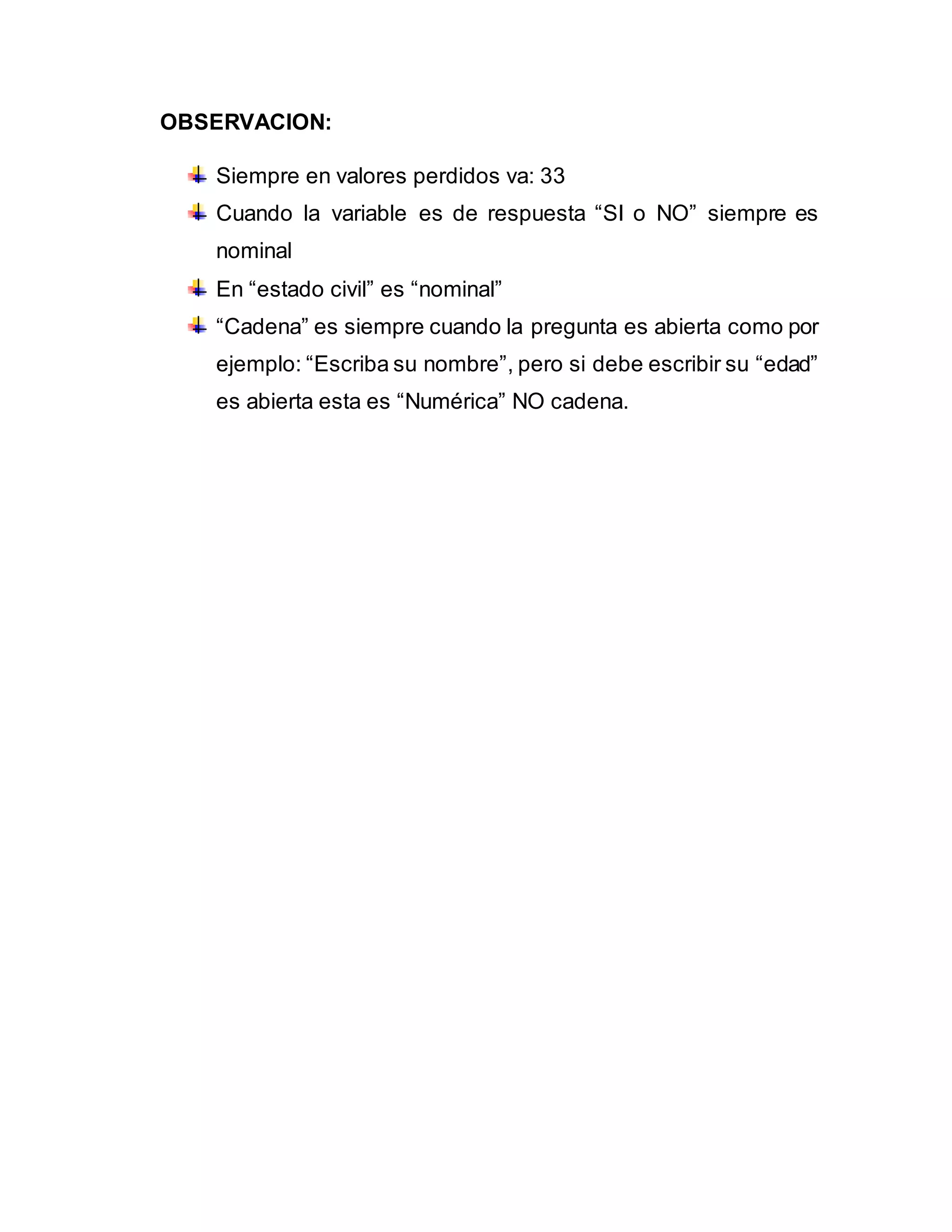 OBSERVACION:
Siempre en valores perdidos va: 33
Cuando la variable es de respuesta “SI o NO” siempre es
nominal
En “estado civil” es “nominal”
“Cadena” es siempre cuando la pregunta es abierta como por
ejemplo: “Escriba su nombre”, pero si debe escribir su “edad”
es abierta esta es “Numérica” NO cadena.
 