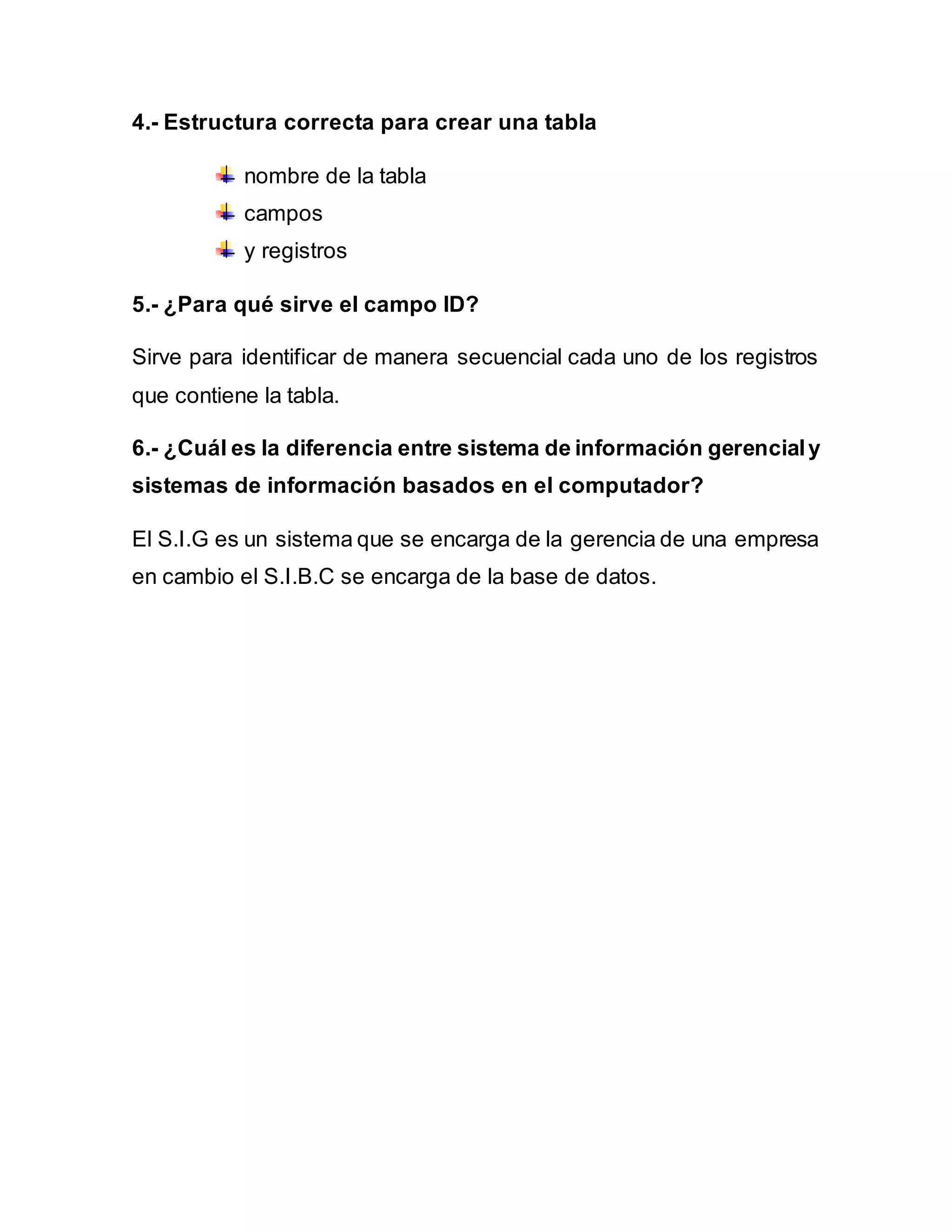 4.- Estructura correcta para crear una tabla
nombre de la tabla
campos
y registros
5.- ¿Para qué sirve el campo ID?
Sirve para identificar de manera secuencial cada uno de los registros
que contiene la tabla.
6.- ¿Cuál es la diferencia entre sistema de información gerencialy
sistemas de información basados en el computador?
El S.I.G es un sistema que se encarga de la gerencia de una empresa
en cambio el S.I.B.C se encarga de la base de datos.
 