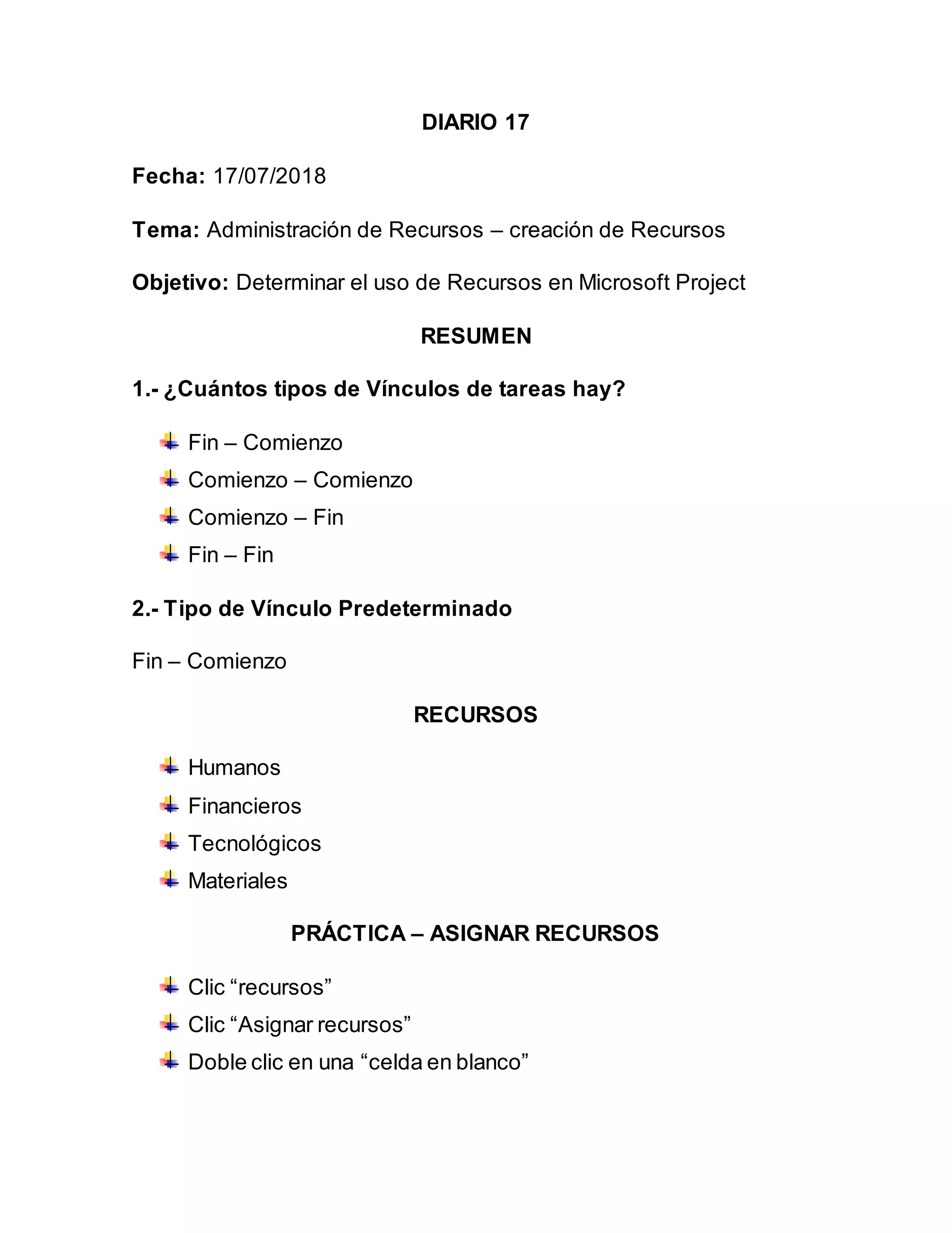 DIARIO 17
Fecha: 17/07/2018
Tema: Administración de Recursos – creación de Recursos
Objetivo: Determinar el uso de Recursos en Microsoft Project
RESUMEN
1.- ¿Cuántos tipos de Vínculos de tareas hay?
Fin – Comienzo
Comienzo – Comienzo
Comienzo – Fin
Fin – Fin
2.- Tipo de Vínculo Predeterminado
Fin – Comienzo
RECURSOS
Humanos
Financieros
Tecnológicos
Materiales
PRÁCTICA – ASIGNAR RECURSOS
Clic “recursos”
Clic “Asignar recursos”
Doble clic en una “celda en blanco”
 
