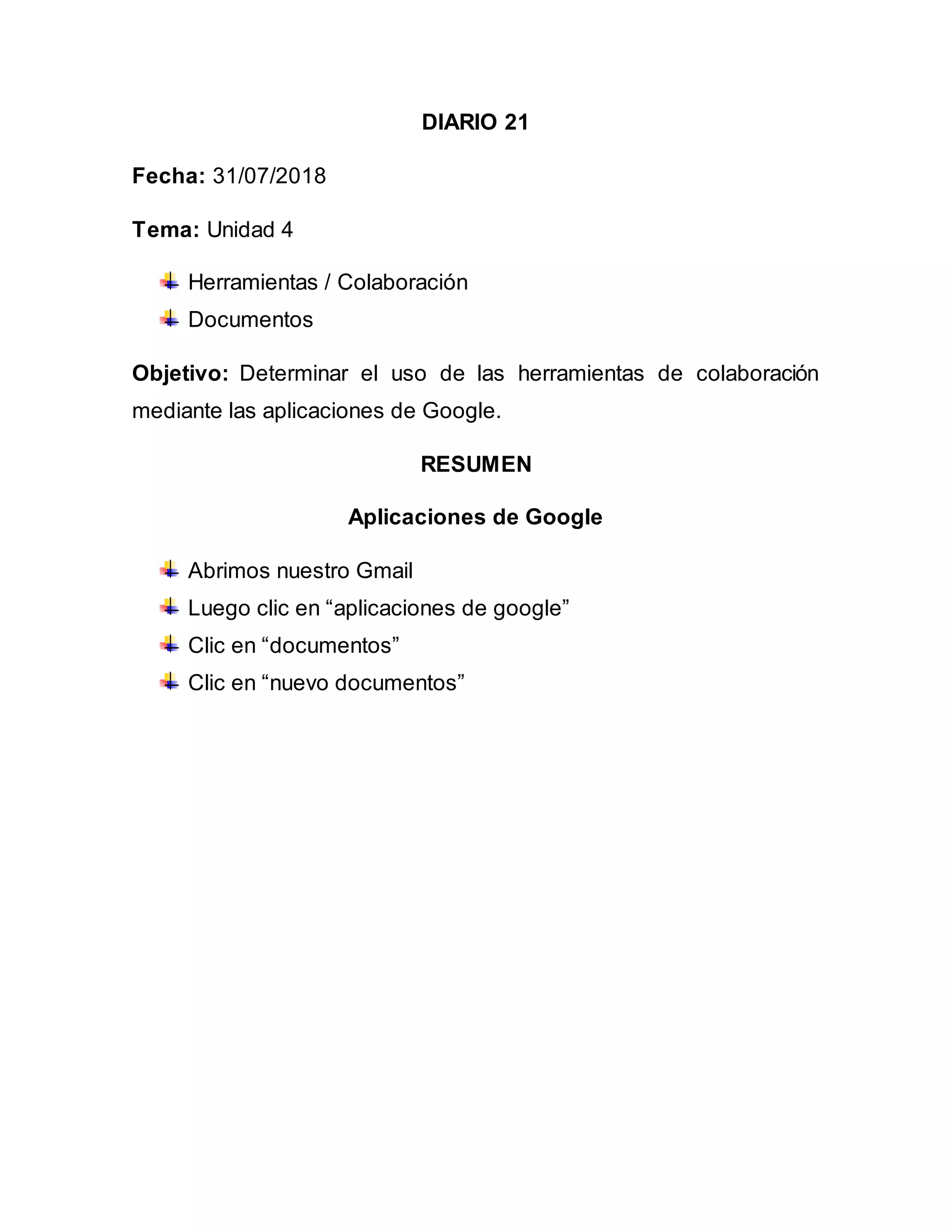 DIARIO 21
Fecha: 31/07/2018
Tema: Unidad 4
Herramientas / Colaboración
Documentos
Objetivo: Determinar el uso de las herramientas de colaboración
mediante las aplicaciones de Google.
RESUMEN
Aplicaciones de Google
Abrimos nuestro Gmail
Luego clic en “aplicaciones de google”
Clic en “documentos”
Clic en “nuevo documentos”
 
