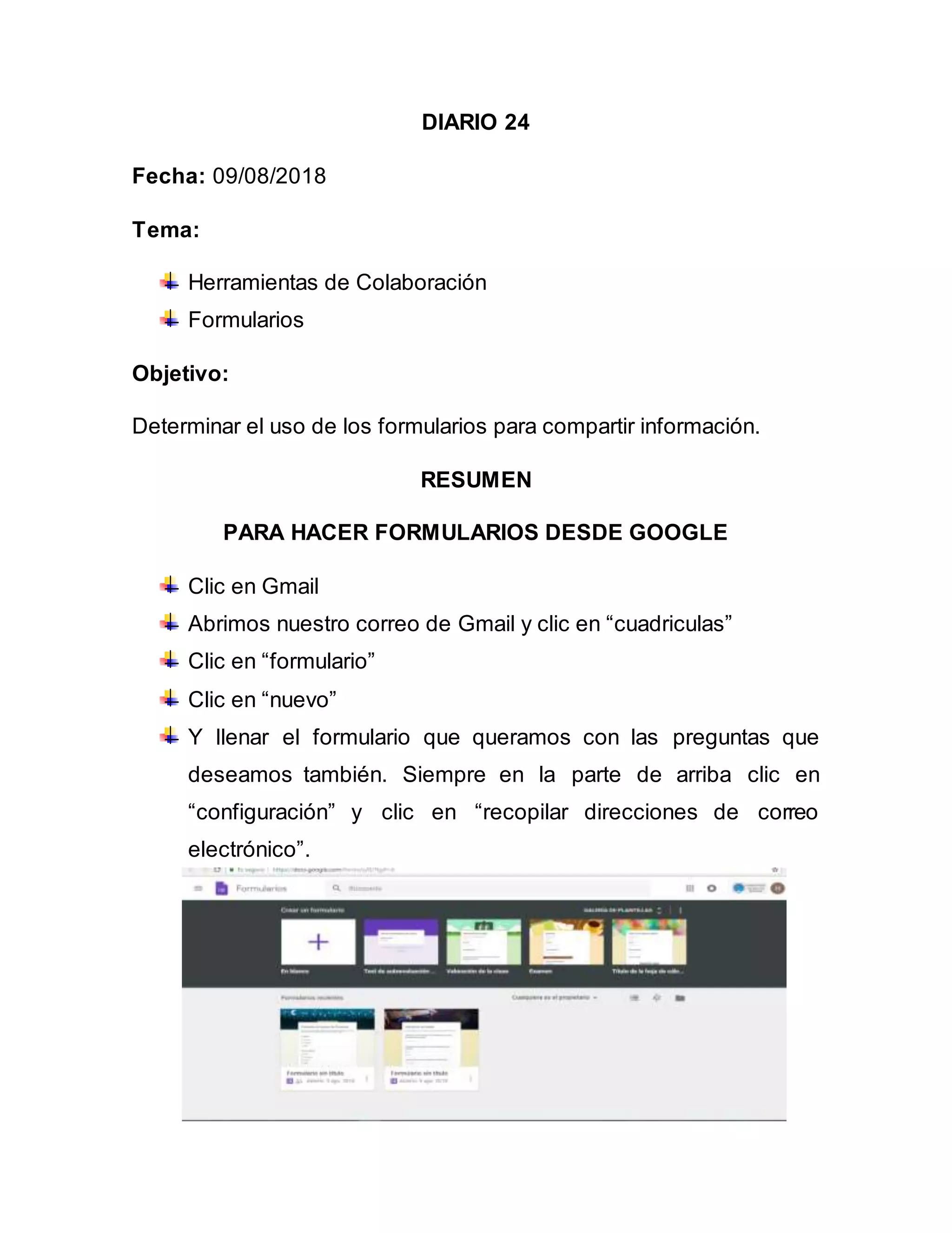 DIARIO 24
Fecha: 09/08/2018
Tema:
Herramientas de Colaboración
Formularios
Objetivo:
Determinar el uso de los formularios para compartir información.
RESUMEN
PARA HACER FORMULARIOS DESDE GOOGLE
Clic en Gmail
Abrimos nuestro correo de Gmail y clic en “cuadriculas”
Clic en “formulario”
Clic en “nuevo”
Y llenar el formulario que queramos con las preguntas que
deseamos también. Siempre en la parte de arriba clic en
“configuración” y clic en “recopilar direcciones de correo
electrónico”.
 