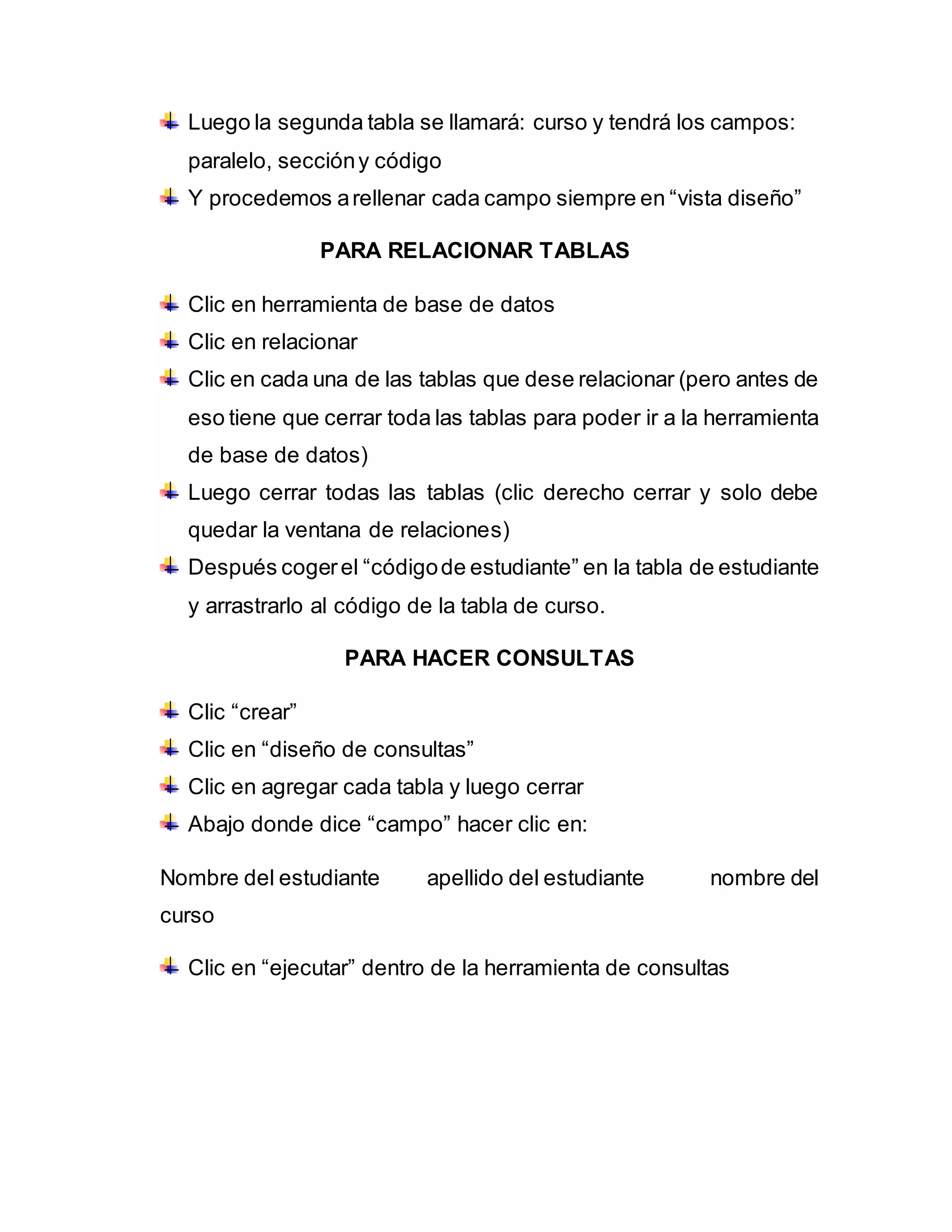 Luego la segunda tabla se llamará: curso y tendrá los campos:
paralelo, seccióny código
Y procedemos arellenar cada campo siempre en “vista diseño”
PARA RELACIONAR TABLAS
Clic en herramienta de base de datos
Clic en relacionar
Clic en cada una de las tablas que dese relacionar (pero antes de
eso tiene que cerrar toda las tablas para poder ir a la herramienta
de base de datos)
Luego cerrar todas las tablas (clic derecho cerrar y solo debe
quedar la ventana de relaciones)
Después cogerel “códigode estudiante” en la tabla de estudiante
y arrastrarlo al código de la tabla de curso.
PARA HACER CONSULTAS
Clic “crear”
Clic en “diseño de consultas”
Clic en agregar cada tabla y luego cerrar
Abajo donde dice “campo” hacer clic en:
Nombre del estudiante apellido del estudiante nombre del
curso
Clic en “ejecutar” dentro de la herramienta de consultas
 