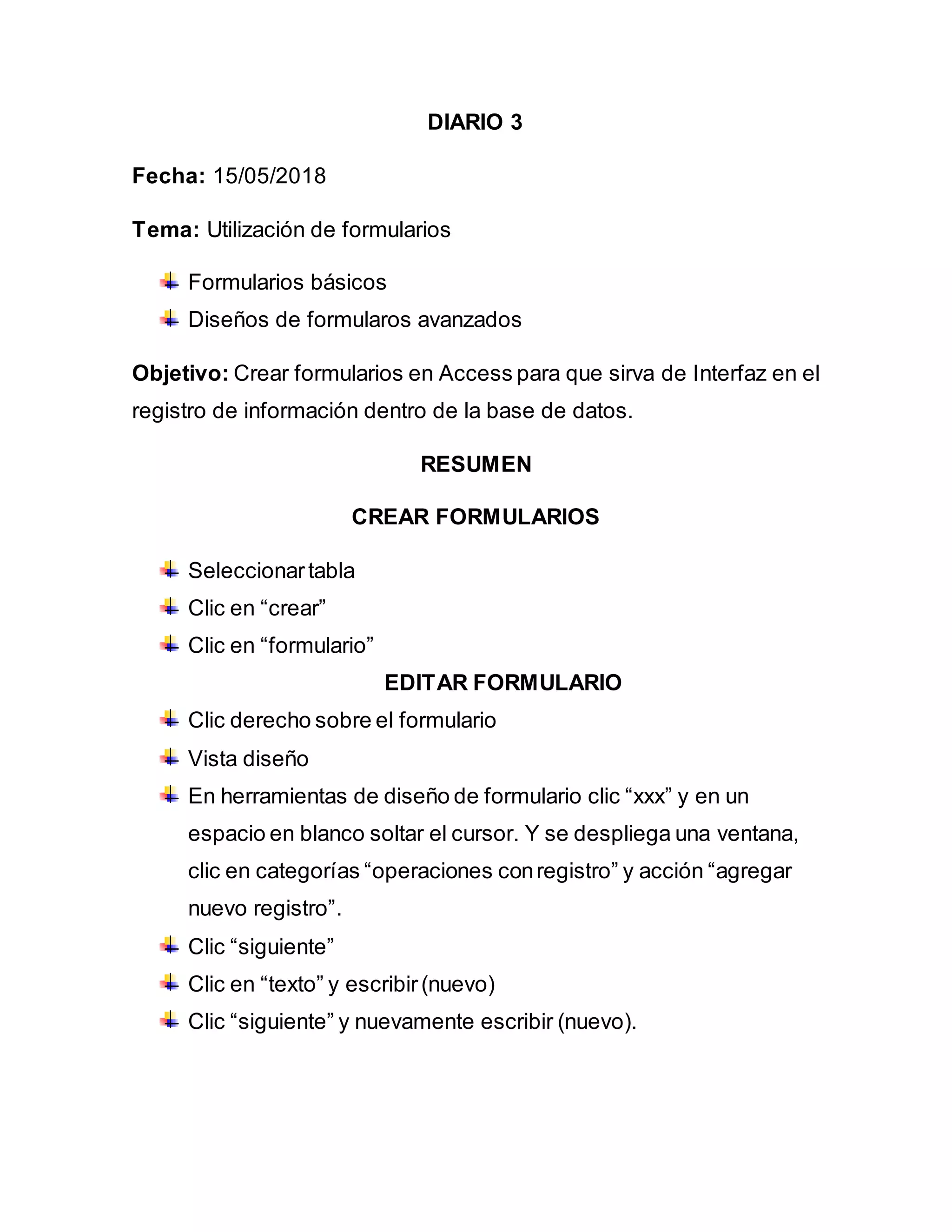 DIARIO 3
Fecha: 15/05/2018
Tema: Utilización de formularios
Formularios básicos
Diseños de formularos avanzados
Objetivo: Crear formularios en Access para que sirva de Interfaz en el
registro de información dentro de la base de datos.
RESUMEN
CREAR FORMULARIOS
Seleccionartabla
Clic en “crear”
Clic en “formulario”
EDITAR FORMULARIO
Clic derecho sobre el formulario
Vista diseño
En herramientas de diseño de formulario clic “xxx” y en un
espacio en blanco soltar el cursor. Y se despliega una ventana,
clic en categorías “operaciones conregistro” y acción “agregar
nuevo registro”.
Clic “siguiente”
Clic en “texto” y escribir(nuevo)
Clic “siguiente” y nuevamente escribir (nuevo).
 