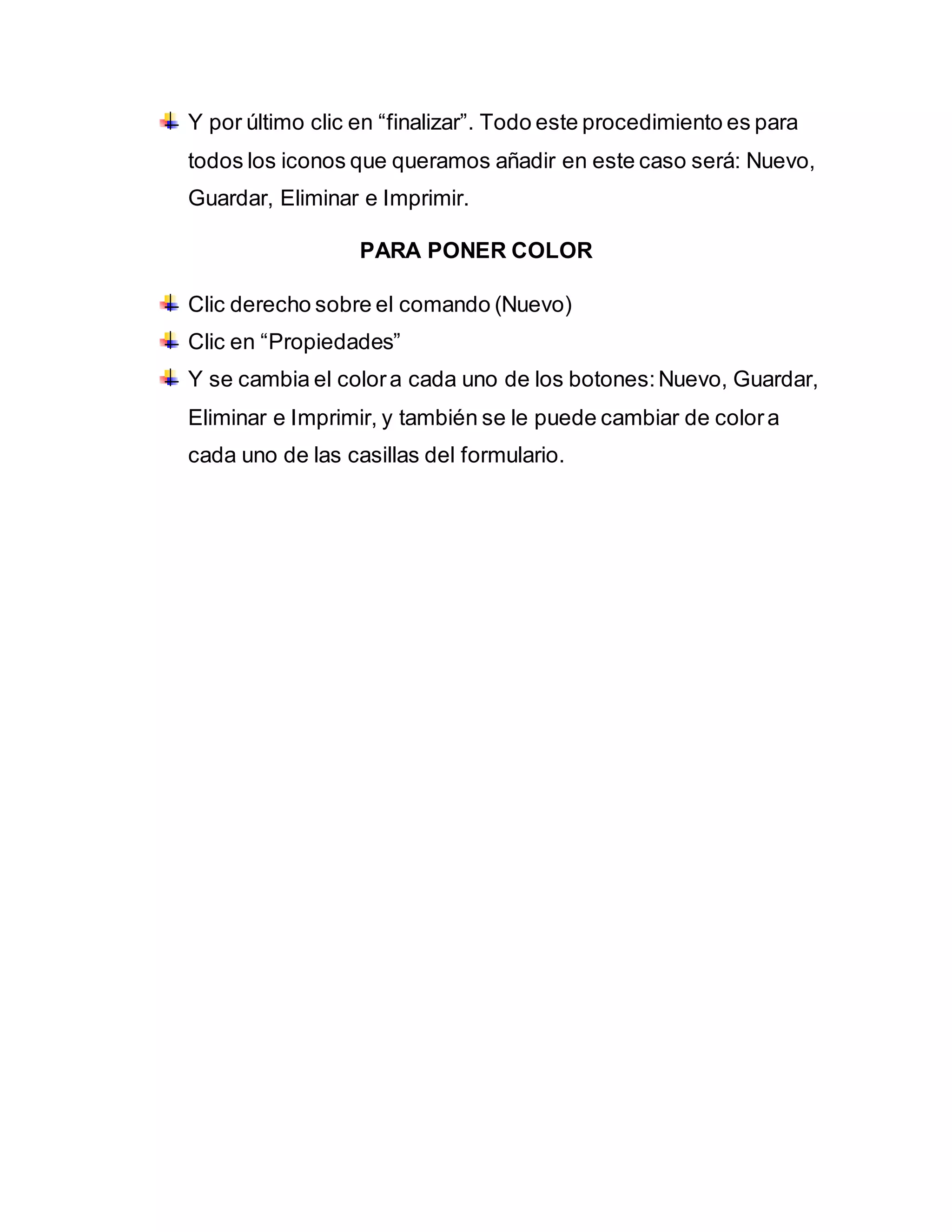 Y por último clic en “finalizar”. Todo este procedimiento es para
todos los iconos que queramos añadir en este caso será: Nuevo,
Guardar, Eliminar e Imprimir.
PARA PONER COLOR
Clic derecho sobre el comando (Nuevo)
Clic en “Propiedades”
Y se cambia el colora cada uno de los botones:Nuevo, Guardar,
Eliminar e Imprimir, y también se le puede cambiar de colora
cada uno de las casillas del formulario.
 