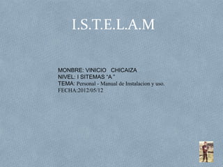 I.S.T.E.L.A.M

MONBRE: VINICIO CHICAIZA
NIVEL: I SITEMAS “A ”
TEMA: Personal - Manual de Instalacion y uso.
FECHA:2012/05/12
 