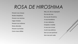 ROSA DE HIROSHIMA 
Pensem nas crianças 
Mudas telepáticas 
Pensem nas meninas 
Cegas inexatas 
Pensem nas mulheres 
Rotas alteradas 
Pensem nas feridas 
Como rosas cálidas 
Mas, oh, não se esqueçam 
Da rosa da rosa 
Da rosa de Hiroshima 
A rosa hereditária 
A rosa radioativa 
Estúpida e inválida 
A rosa com cirrose 
A anti-rosa atômica 
Sem cor sem perfume 
Sem rosa sem nada 
 