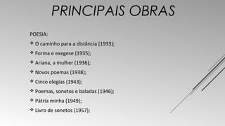 PRINCIPAIS OBRAS 
POESIA: 
 O caminho para a distância (1933); 
 Forma e exegese (1935); 
 Ariana, a mulher (1936); 
 Novos poemas (1938); 
 Cinco elegias (1943); 
 Poemas, sonetos e baladas (1946); 
 Pátria minha (1949); 
 Livro de sonetos (1957); 
 