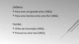 CRÔNICA: 
 Para viver um grande amor (1962); 
 Para uma menina como uma flor (1966); 
TEATRO: 
 Orfeu da Conceição (1956); 
 Procura-se uma rosa (1961); 
 