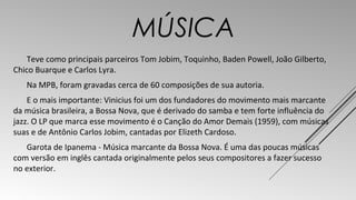 MÚSICA 
Teve como principais parceiros Tom Jobim, Toquinho, Baden Powell, João Gilberto, 
Chico Buarque e Carlos Lyra. 
Na MPB, foram gravadas cerca de 60 composições de sua autoria. 
E o mais importante: Vinicius foi um dos fundadores do movimento mais marcante 
da música brasileira, a Bossa Nova, que é derivado do samba e tem forte influência do 
jazz. O LP que marca esse movimento é o Canção do Amor Demais (1959), com músicas 
suas e de Antônio Carlos Jobim, cantadas por Elizeth Cardoso. 
Garota de Ipanema - Música marcante da Bossa Nova. É uma das poucas músicas 
com versão em inglês cantada originalmente pelos seus compositores a fazer sucesso 
no exterior. 
 