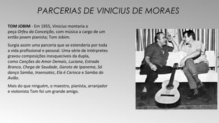PARCERIAS DE VINICIUS DE MORAES 
TOM JOBIM - Em 1955, Vinicius montaria a 
peça Orfeu da Conceição, com música a cargo de um 
então jovem pianista; Tom Jobim. 
Surgia assim uma parceria que se estenderia por toda 
a vida profissional e pessoal. Uma série de intérpretes 
gravou composições inesquecíveis da dupla, 
como Canções do Amor Demais, Luciana, Estrada 
Branca, Chega de Saudade, Garota de Ipanema, Só 
danço Samba, Insensatez, Ela é Carioca e Samba do 
Avião. 
Mais do que ninguém, o maestro, pianista, arranjador 
e violonista Tom foi um grande amigo. 
 