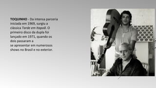 TOQUINHO - Da intensa parceria 
iniciada em 1969, surgiu a 
clássica Tarde em Itapoã. O 
primeiro disco da dupla foi 
lançado em 1971, quando os 
dois passaram a 
se apresentar em numerosos 
shows no Brasil e no exterior. 
 